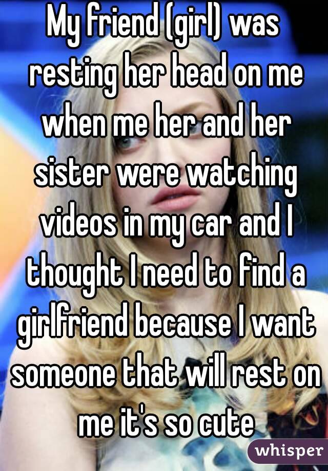 My friend (girl) was resting her head on me when me her and her sister were watching videos in my car and I thought I need to find a girlfriend because I want someone that will rest on me it's so cute