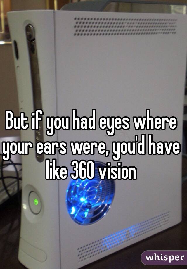 But if you had eyes where your ears were, you'd have like 360 vision