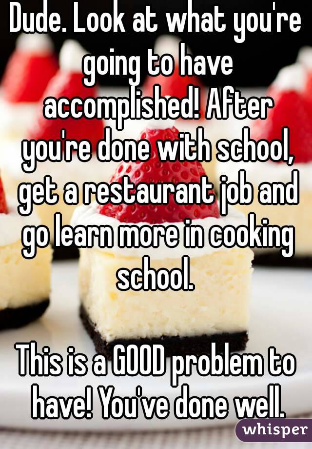 Dude. Look at what you're going to have accomplished! After you're done with school, get a restaurant job and go learn more in cooking school. 

This is a GOOD problem to have! You've done well.