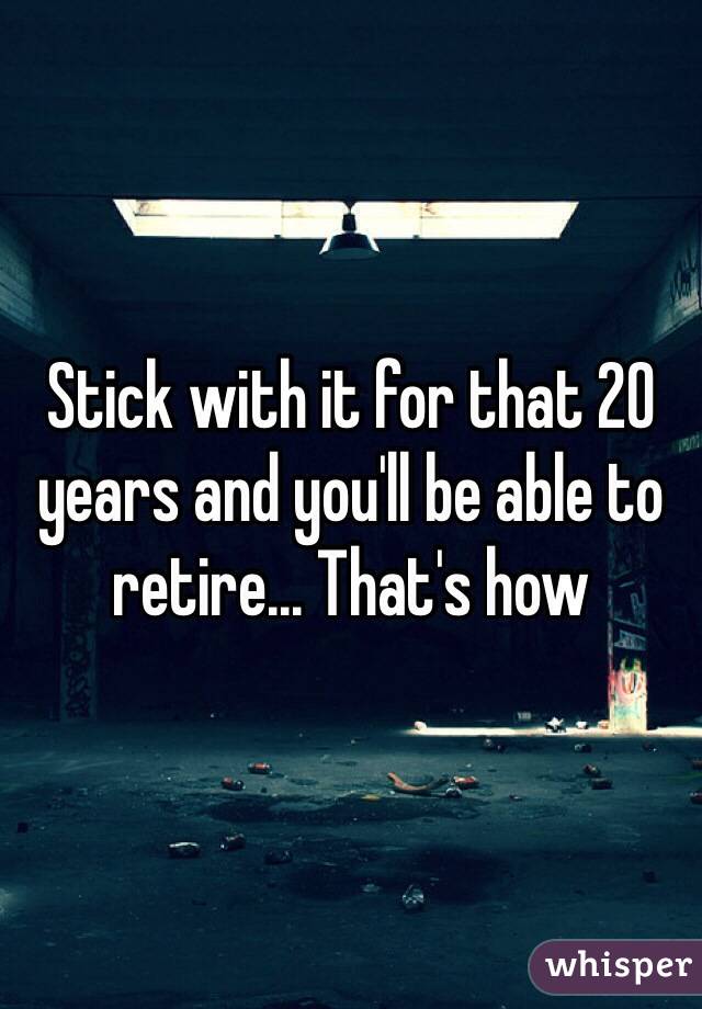 Stick with it for that 20 years and you'll be able to retire... That's how 