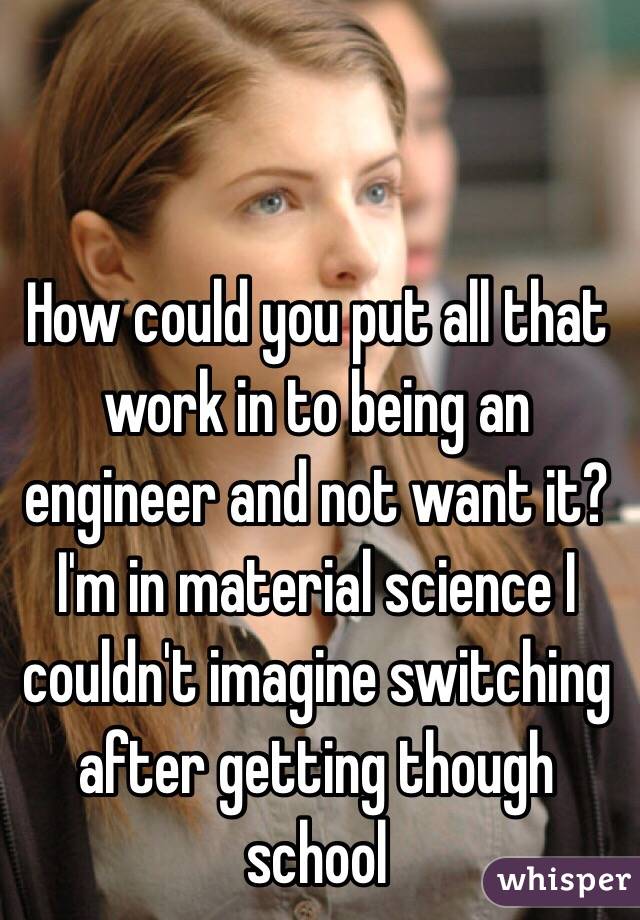 How could you put all that work in to being an engineer and not want it? I'm in material science I couldn't imagine switching after getting though school