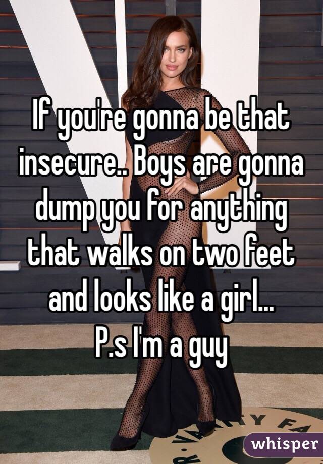 If you're gonna be that insecure.. Boys are gonna dump you for anything that walks on two feet and looks like a girl... 
P.s I'm a guy 