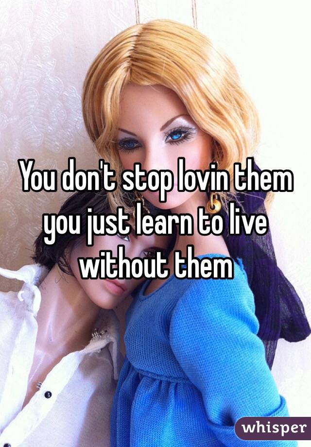 You don't stop lovin them you just learn to live without them