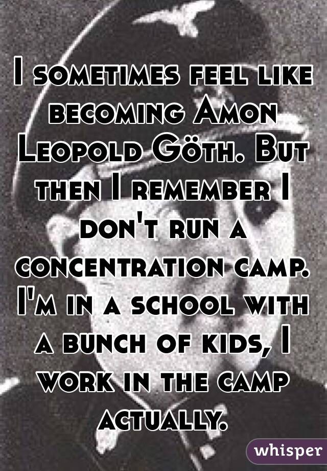 I sometimes feel like becoming Amon Leopold Göth. But then I remember I don't run a concentration camp. I'm in a school with a bunch of kids, I work in the camp actually. 