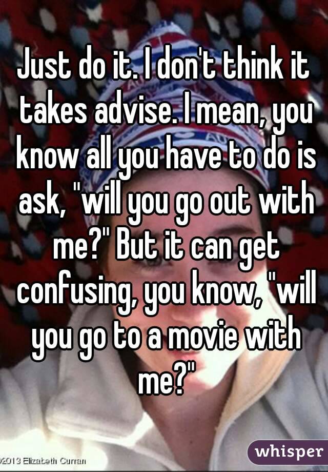Just do it. I don't think it takes advise. I mean, you know all you have to do is ask, "will you go out with me?" But it can get confusing, you know, "will you go to a movie with me?"