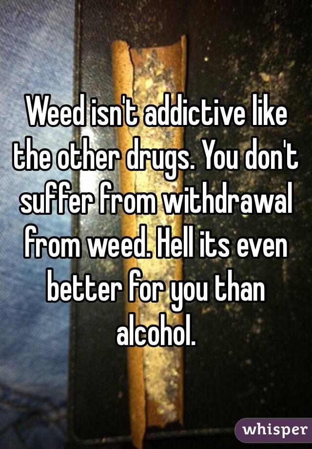 Weed isn't addictive like the other drugs. You don't suffer from withdrawal from weed. Hell its even better for you than alcohol.