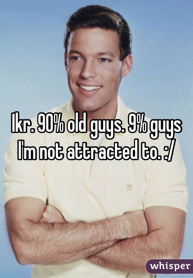 Ikr. 90% old guys. 9% guys I'm not attracted to. :/