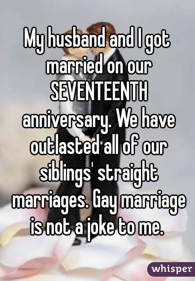 My husband and I got married on our SEVENTEENTH anniversary. We have outlasted all of our siblings' straight marriages. Gay marriage is not a joke to me. 