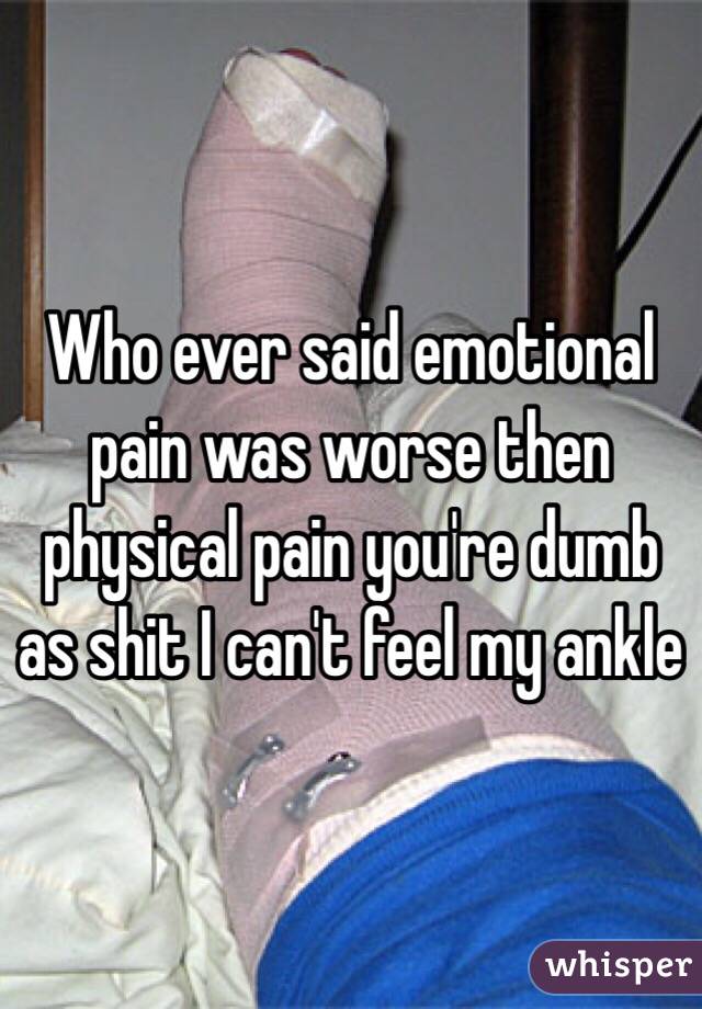 Who ever said emotional pain was worse then physical pain you're dumb as shit I can't feel my ankle 