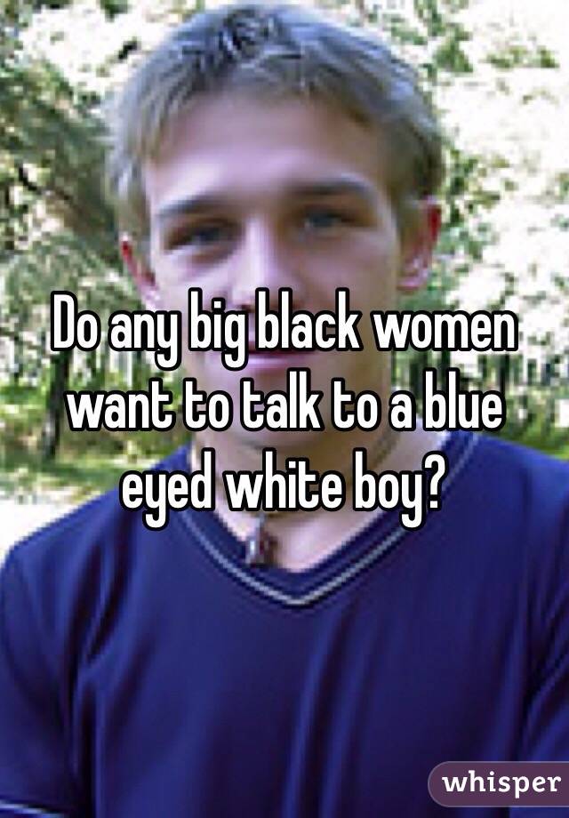 Do any big black women want to talk to a blue eyed white boy?