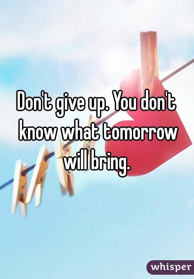 Don't give up. You don't know what tomorrow will bring. 