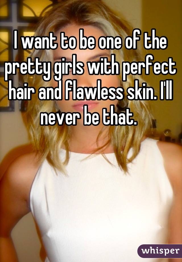 I want to be one of the pretty girls with perfect hair and flawless skin. I'll never be that. 