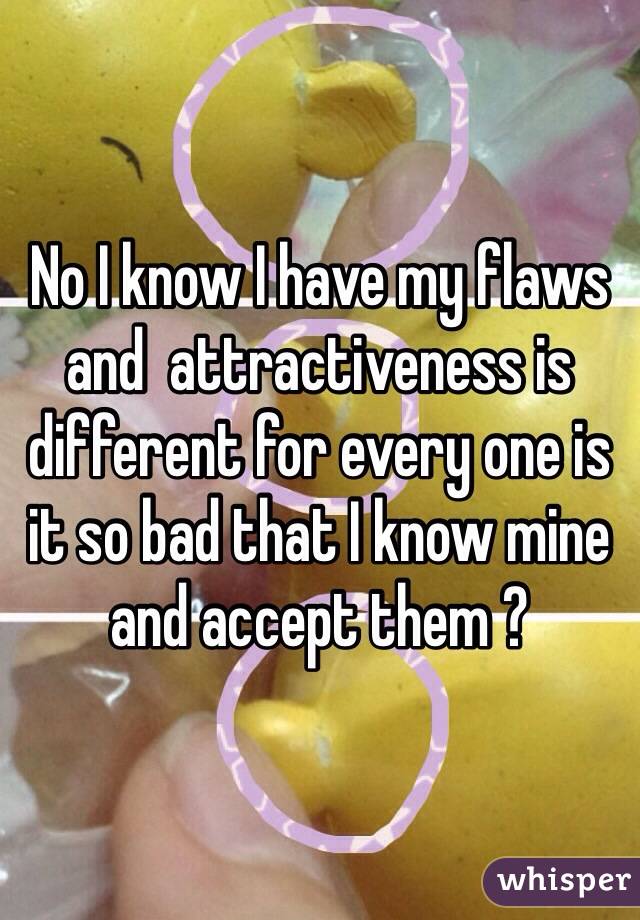 No I know I have my flaws and  attractiveness is different for every one is it so bad that I know mine and accept them ?  