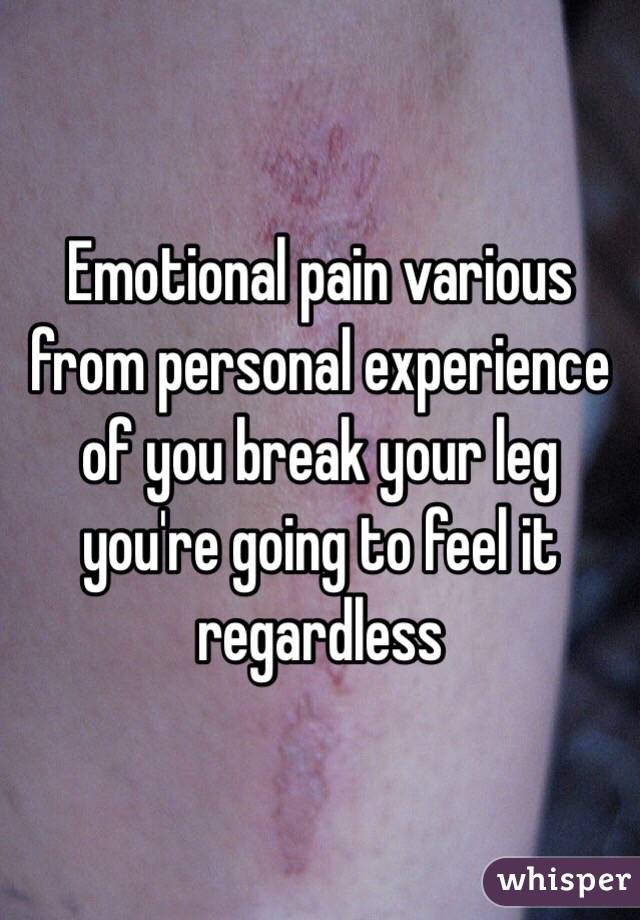 Emotional pain various from personal experience of you break your leg you're going to feel it regardless 