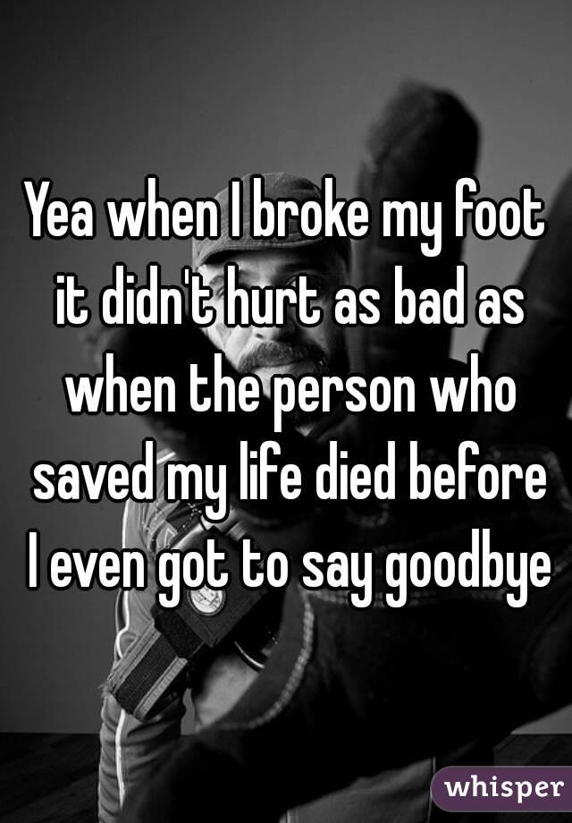 Yea when I broke my foot it didn't hurt as bad as when the person who saved my life died before I even got to say goodbye