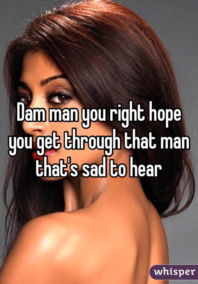 Dam man you right hope you get through that man that's sad to hear 