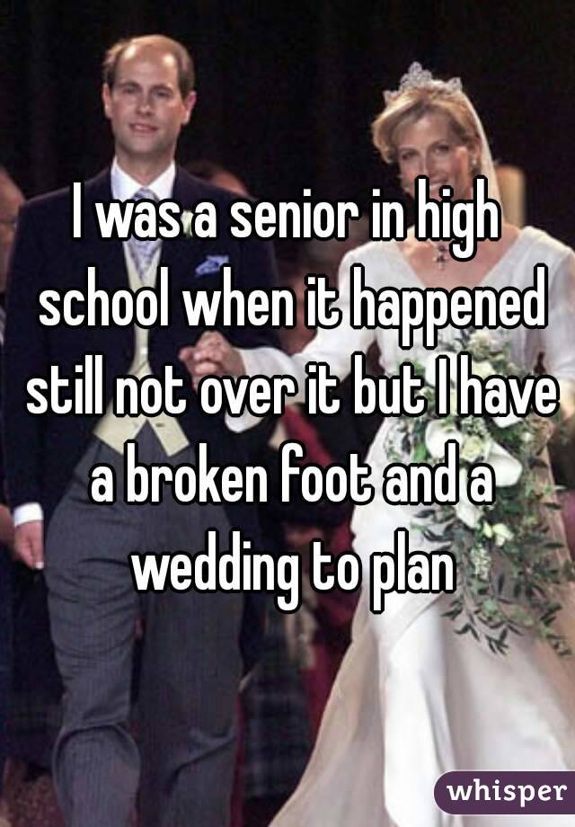 I was a senior in high school when it happened still not over it but I have a broken foot and a wedding to plan