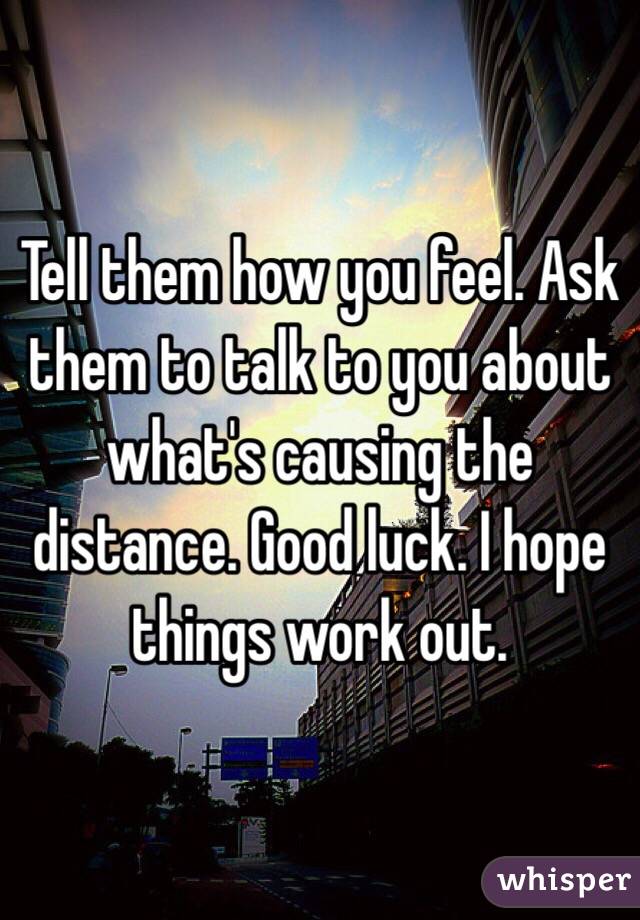 Tell them how you feel. Ask them to talk to you about what's causing the distance. Good luck. I hope things work out.