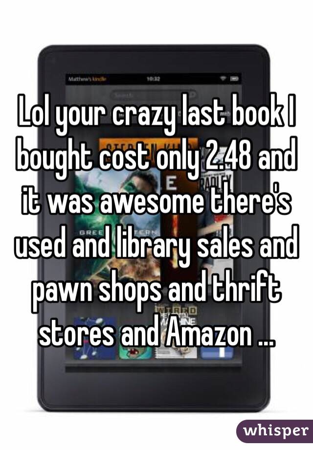 Lol your crazy last book I bought cost only 2.48 and it was awesome there's used and library sales and pawn shops and thrift stores and Amazon ... 