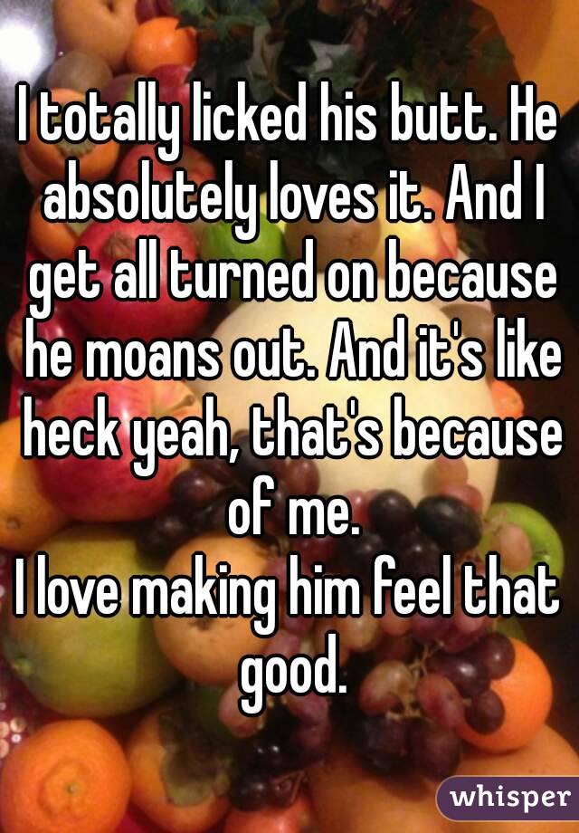 I totally licked his butt. He absolutely loves it. And I get all turned on because he moans out. And it's like heck yeah, that's because of me.
I love making him feel that good.