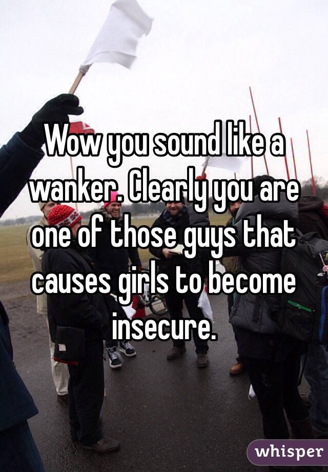 Wow you sound like a wanker. Clearly you are one of those guys that causes girls to become insecure. 