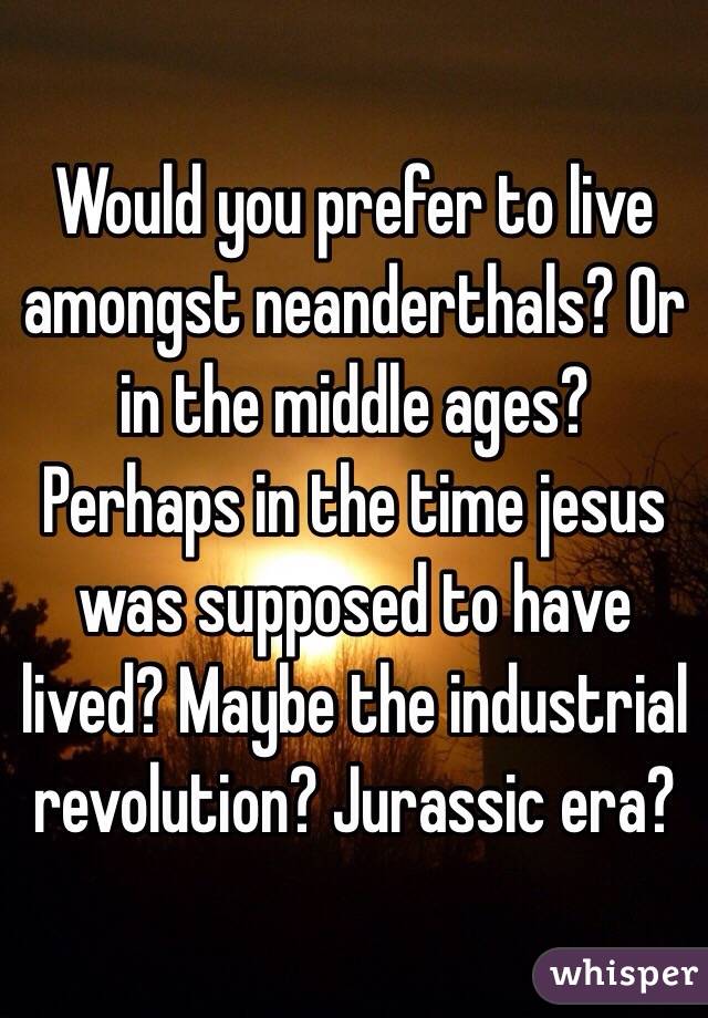 Would you prefer to live amongst neanderthals? Or in the middle ages? Perhaps in the time jesus was supposed to have lived? Maybe the industrial revolution? Jurassic era?  
