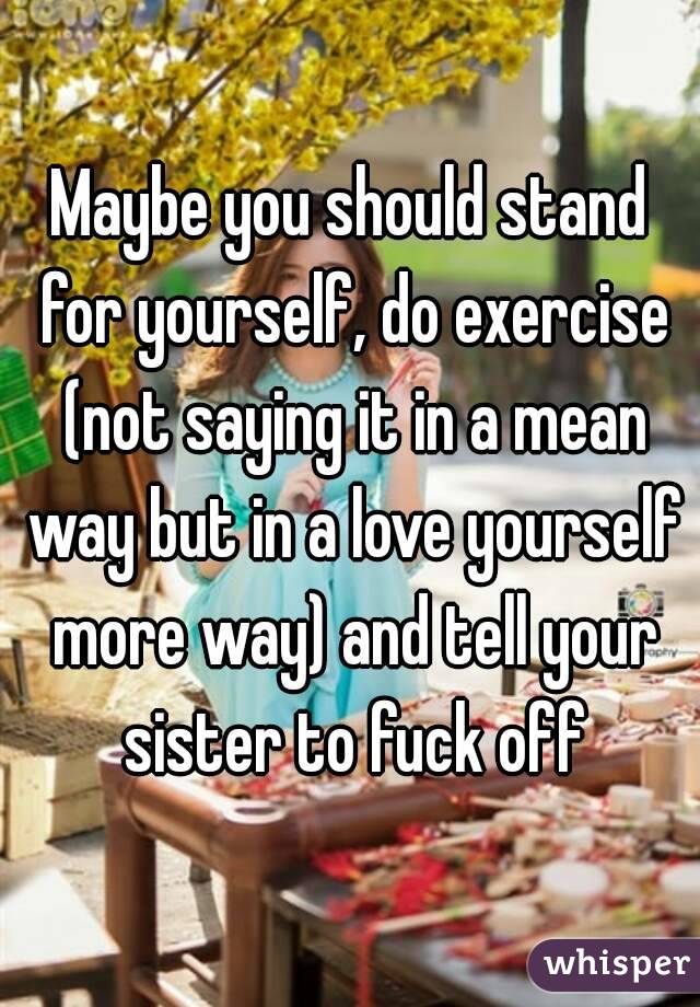 Maybe you should stand for yourself, do exercise (not saying it in a mean way but in a love yourself more way) and tell your sister to fuck off