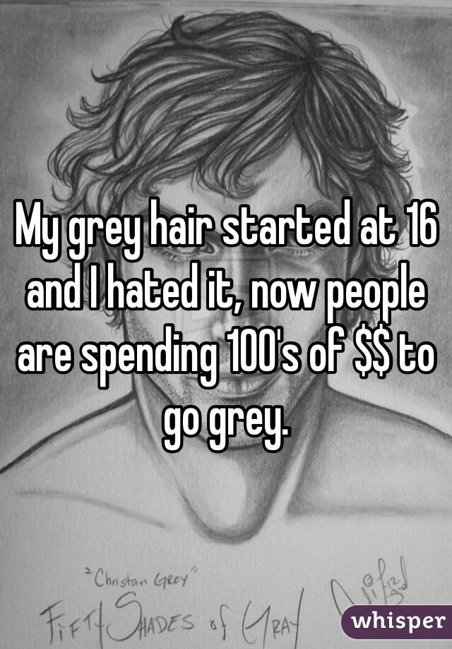 My grey hair started at 16 and I hated it, now people are spending 100's of $$ to go grey. 