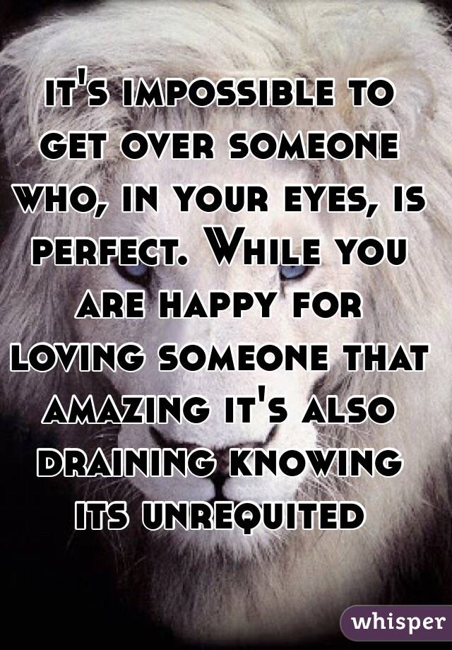 it's impossible to get over someone who, in your eyes, is perfect. While you are happy for loving someone that amazing it's also draining knowing its unrequited 