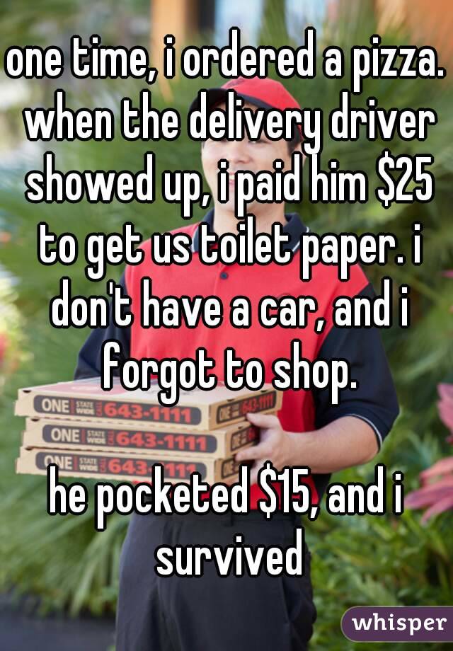one time, i ordered a pizza. when the delivery driver showed up, i paid him $25 to get us toilet paper. i don't have a car, and i forgot to shop.

he pocketed $15, and i survived