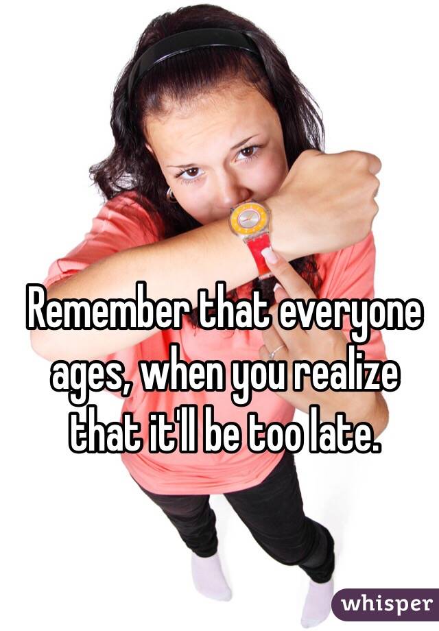 Remember that everyone ages, when you realize that it'll be too late. 