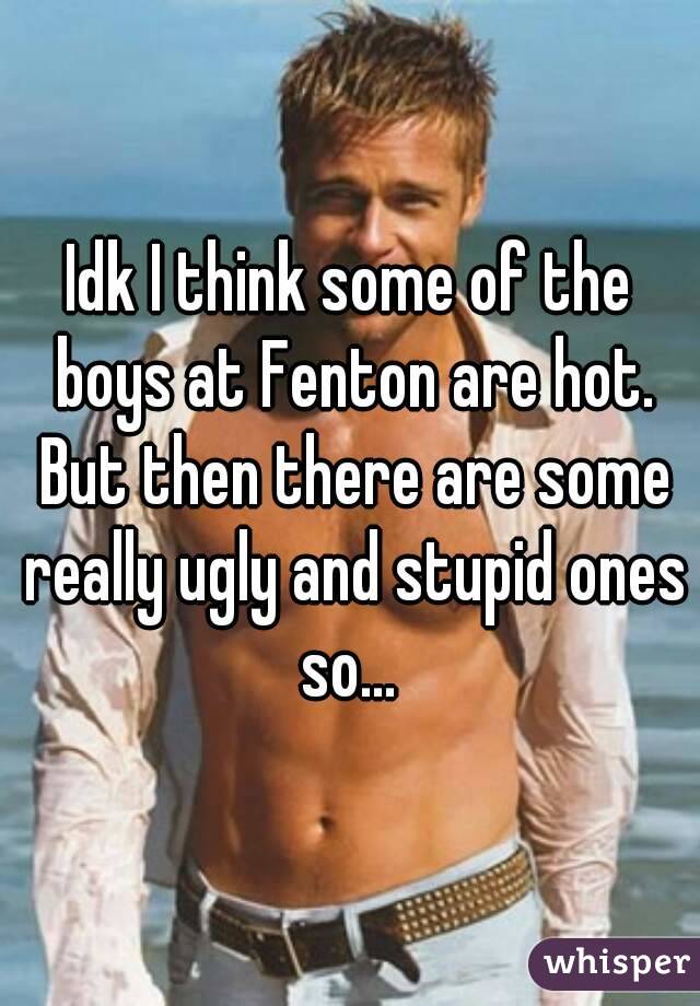 Idk I think some of the boys at Fenton are hot. But then there are some really ugly and stupid ones so... 