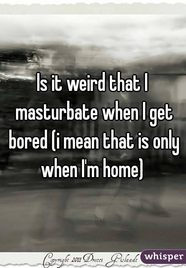 Is it weird that I masturbate when I get bored (i mean that is only when I'm home) 