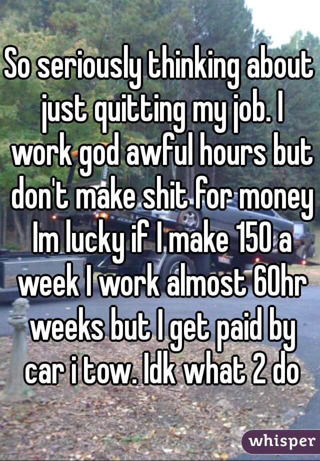 So seriously thinking about just quitting my job. I work god awful hours but don't make shit for money Im lucky if I make 150 a week I work almost 60hr weeks but I get paid by car i tow. Idk what 2 do