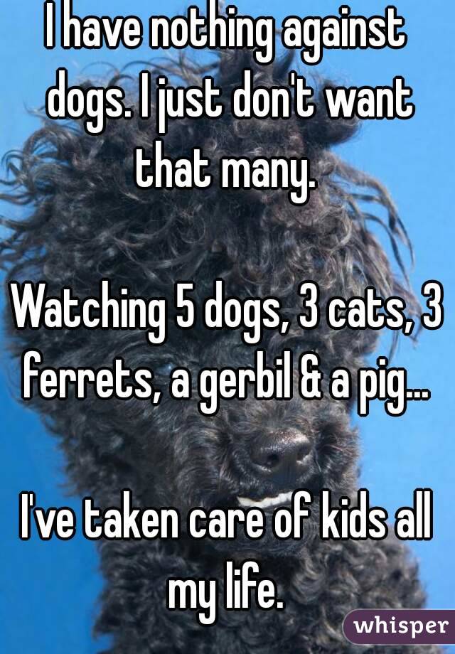 I have nothing against dogs. I just don't want that many. 

Watching 5 dogs, 3 cats, 3 ferrets, a gerbil & a pig... 

I've taken care of kids all my life. 