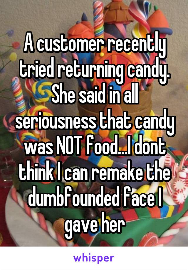 A customer recently tried returning candy. She said in all seriousness that candy was NOT food...I dont think I can remake the dumbfounded face I gave her