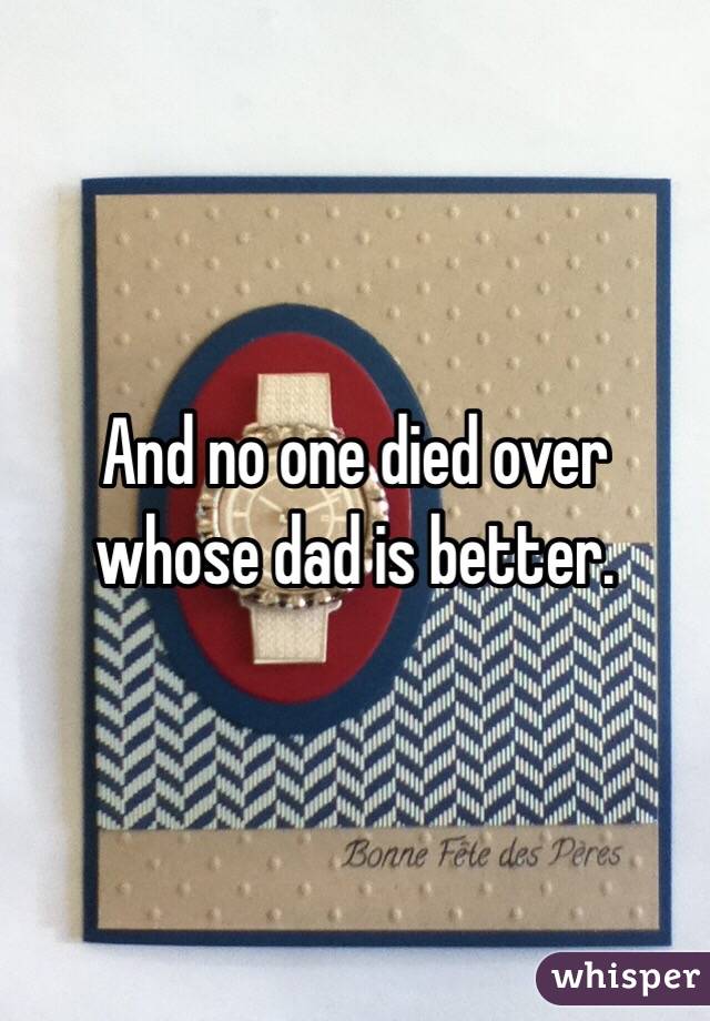 And no one died over whose dad is better. 