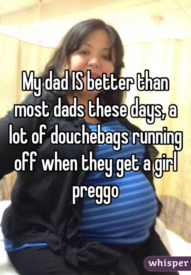 My dad IS better than most dads these days, a lot of douchebags running off when they get a girl preggo 