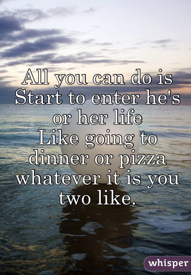 All you can do is 
Start to enter he's or her life 
Like going to dinner or pizza whatever it is you two like. 