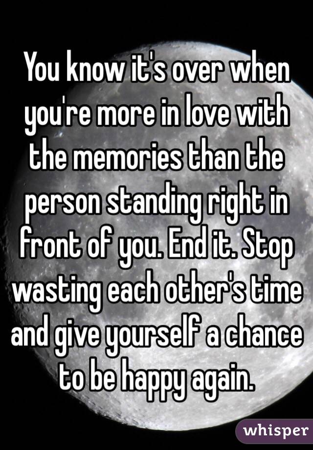 You know it's over when you're more in love with the memories than the person standing right in front of you. End it. Stop wasting each other's time and give yourself a chance to be happy again.