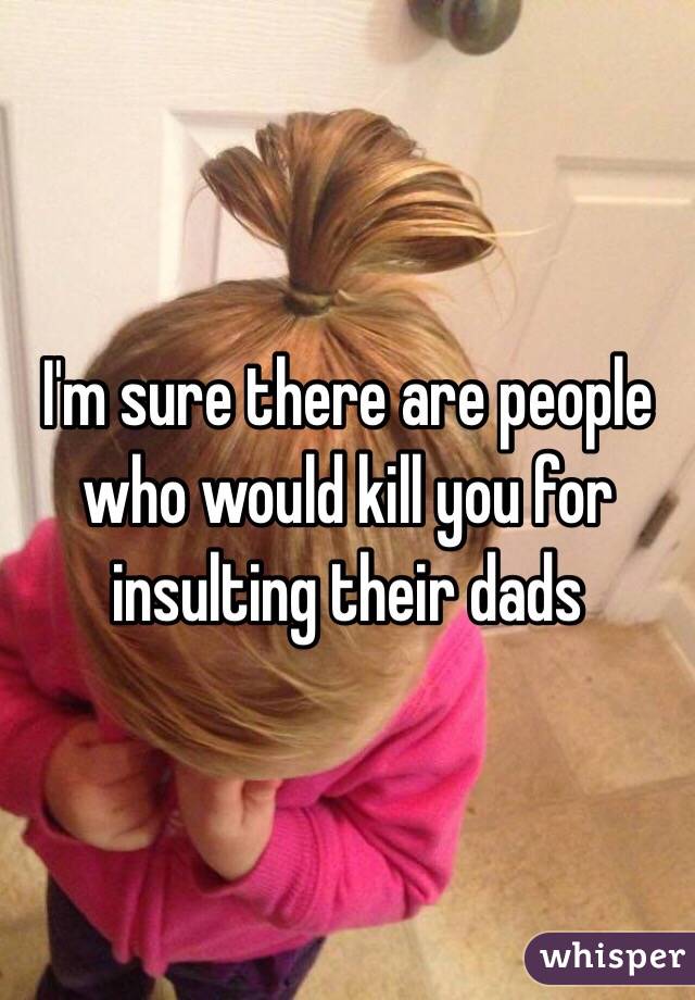 I'm sure there are people who would kill you for insulting their dads