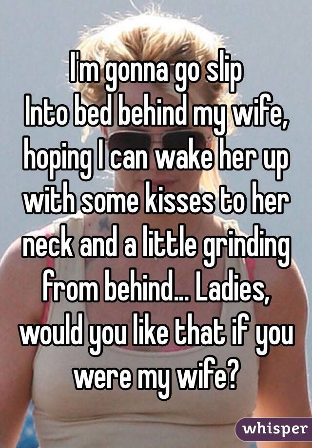 I'm gonna go slip
Into bed behind my wife, hoping I can wake her up with some kisses to her neck and a little grinding from behind... Ladies, would you like that if you were my wife?
