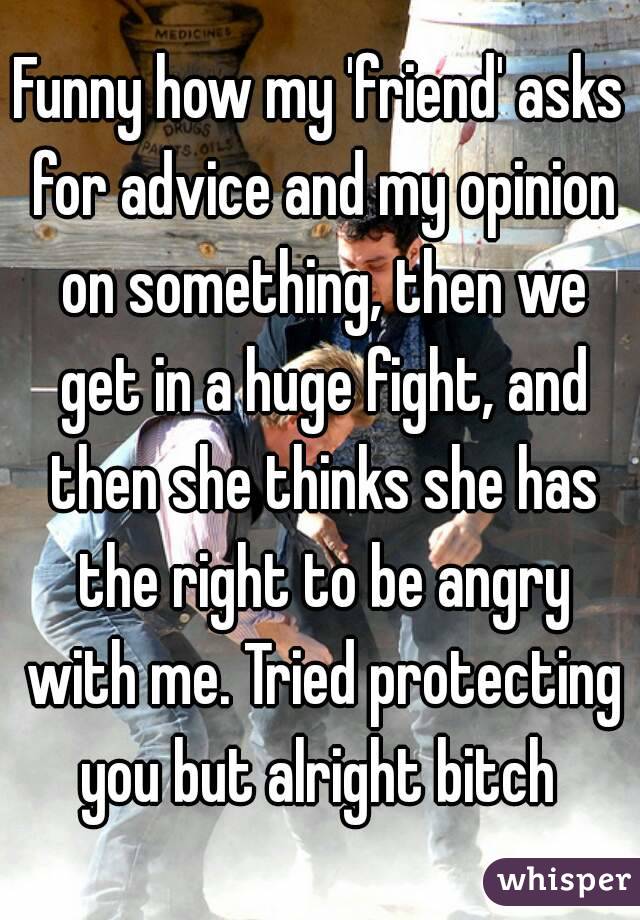 Funny how my 'friend' asks for advice and my opinion on something, then we get in a huge fight, and then she thinks she has the right to be angry with me. Tried protecting you but alright bitch 