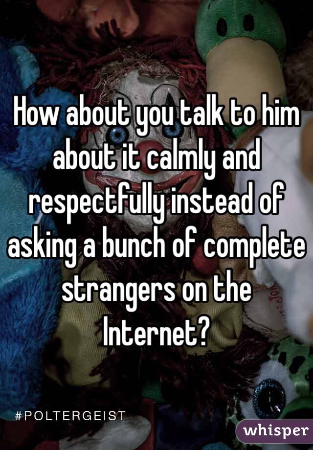 How about you talk to him about it calmly and respectfully instead of asking a bunch of complete strangers on the Internet?