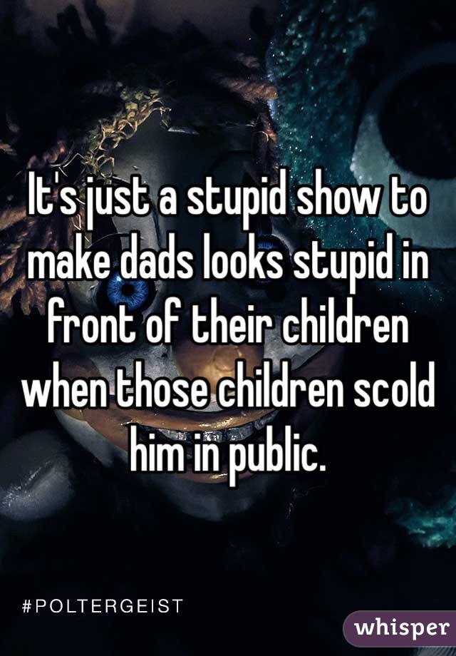 It's just a stupid show to make dads looks stupid in front of their children when those children scold him in public. 