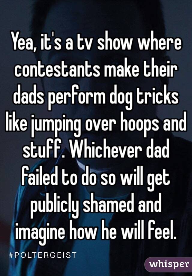 Yea, it's a tv show where contestants make their dads perform dog tricks like jumping over hoops and stuff. Whichever dad failed to do so will get publicly shamed and imagine how he will feel. 