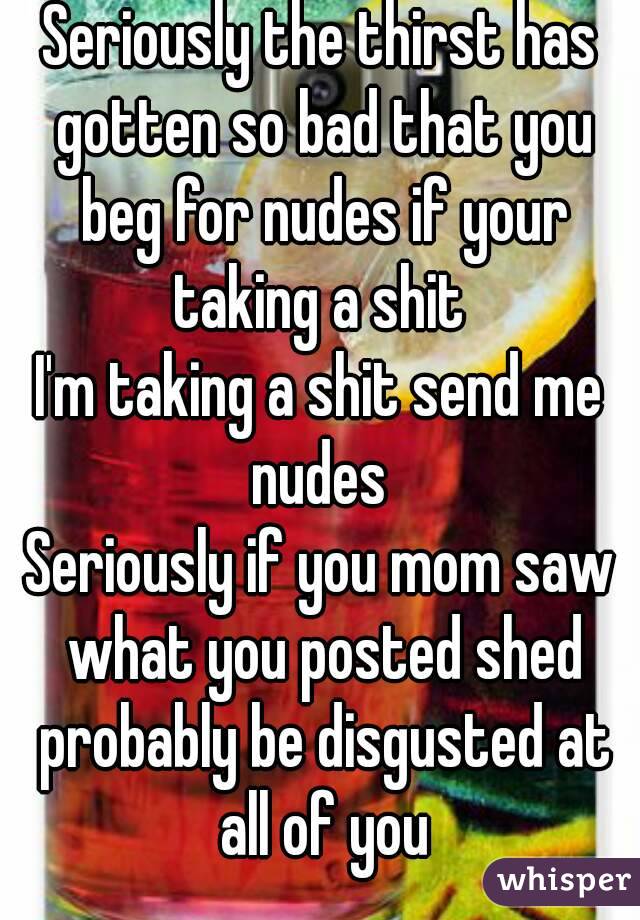 Seriously the thirst has gotten so bad that you beg for nudes if your taking a shit 
I'm taking a shit send me nudes 
Seriously if you mom saw what you posted shed probably be disgusted at all of you