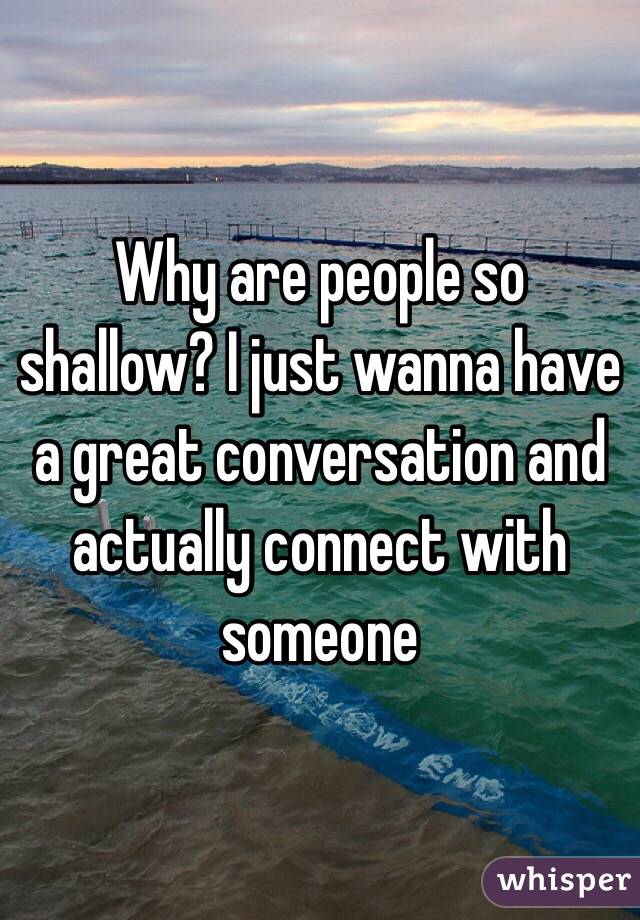 Why are people so shallow? I just wanna have a great conversation and actually connect with someone 