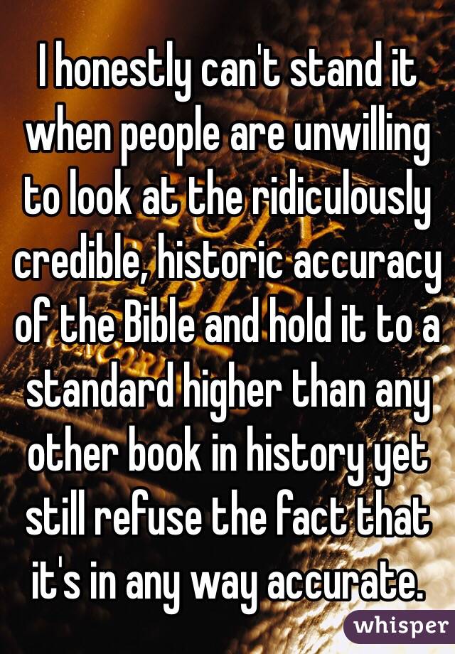 I honestly can't stand it when people are unwilling to look at the ridiculously credible, historic accuracy of the Bible and hold it to a standard higher than any other book in history yet still refuse the fact that it's in any way accurate. 