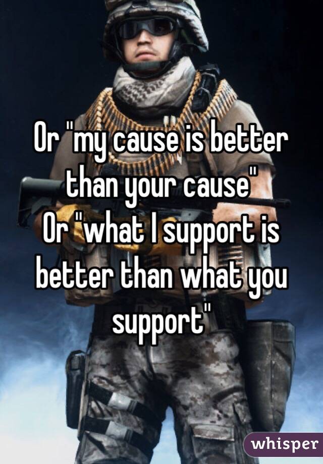 Or "my cause is better than your cause"
Or "what I support is better than what you support"